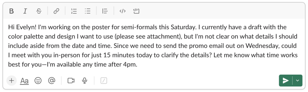 Image of a Slack message on a light background. The message reads: Hi Evelyn! I'm working on the poster for semi-formals this Saturday. I currently have a draft with the color palette and design I want to use (please see attachment), but I'm not clear on what details I should include aside from the date and time. Since we need to send the promo email out on Wednesday, could I meet with you in-person for 15 minutes today to clarify the details? Let me know what time works best for you-I'm available any time after 4 pm.